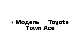  › Модель ­ Toyota Town Ace